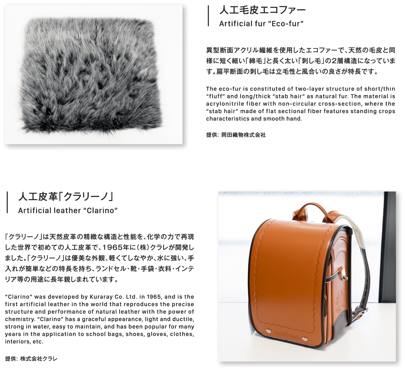 人工皮革「クラリーノ」Artificial leather “Clarino”「クラリーノ」は天然皮革の精緻な構造と性能を、化学の力で再現した世界で初めての人工皮革で、1965年に（株）クラレが開発しました。「クラリーノ」は優美な外観、軽くてしなやか、水に強い、手入れが簡単などの特長を持ち、ランドセル・靴・手袋・衣料・インテリア等の用途に長年親しまれています。“Clarino” was developed by Kuraray Co. Ltd. in 1965, and is the first artificial leather in the world that reproduces the precise structure and performance of natural leather with the power of chemistry. “Clarino” has a graceful appearance, light and ductile, strong in water, easy to maintain, and has been popular for many years in the application to school bags, shoes, gloves, clothes, interiors, etc.提供: 株式会社クラレ人工毛皮エコファー異型断面アクリル繊維を使用したエコファーで、天然の毛皮と同様に短く細い「綿毛」と長く太い「刺し毛」の2層構造になっています。扁平断面の刺し毛は立毛性と風合いの良さが特長です。The eco-fur is constituted of two-layer structure of short/thin “fluff” and long/thick “stab hair” as natural fur. The material is acrylonitrile fiber with non-circular cross-section, where the “stab hair” made of flat sectional fiber features standing crops characteristics and smooth hand.提供: 岡田織物株式会社