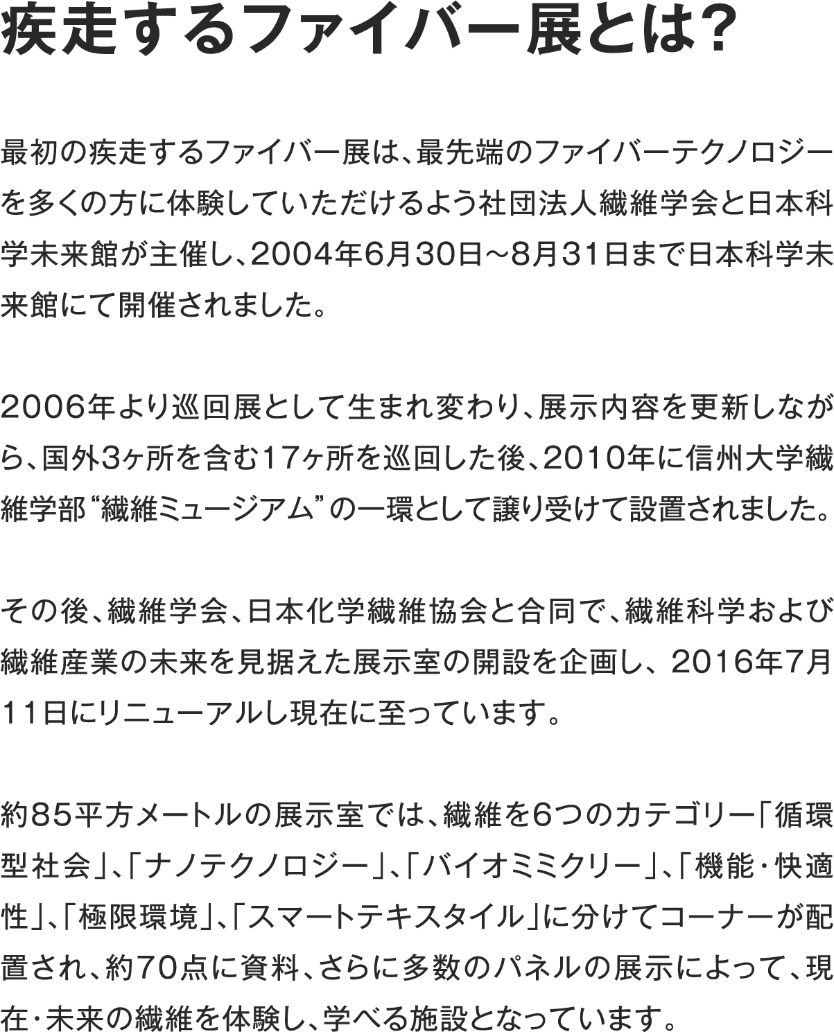 疾走するファイバー展とは?最初の疾走するファイバー展は、最先端のファイバーテクノロジーを多くの方に体験していただけるよう社団法人繊維学会と日本科学未来館が主催し、2004年6月30日〜8月31日まで日本科学未来館にて開催されました。2006年より巡回展として生まれ変わり、展示内容を更新しながら、国外3ヶ所を含む17ヶ所を巡回した後、2010年に信州大学繊維学部“繊維ミュージアム”の一環として譲り受けて設置されました。その後、繊維学会、日本化学繊維協会と合同で、繊維科学および繊維産業の未来を見据えた展示室の開設を企画し、 2016年7月11日にリニューアルし現在に至っています。約85平方メートルの展示室では、繊維を6つのカテゴリー「循環型社会」、「ナノテクノロジー」、「バイオミミクリー」、「機能・快適性」、「極限環境」、「スマートテキスタイル」に分けてコーナーが配置され、約70点に資料、さらに多数のパネルの展示によって、現在・未来の繊維を体験し、学べる施設となっています。