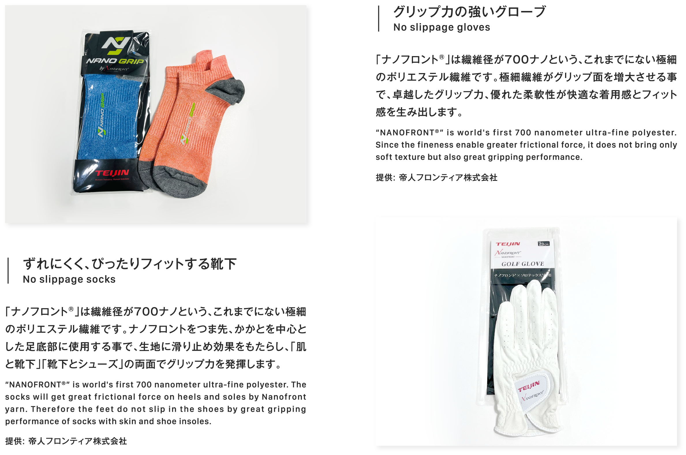 ずれにくく、ぴったりフィットする靴下No slippage socks「ナノフロント®」は繊維径が700ナノという、これまでにない極細のポリエステル繊維です。ナノフロントをつま先、かかとを中心とした足底部に使用する事で、生地に滑り止め効果をもたらし、「肌と靴下」「靴下とシューズ」の両面でグリップ力を発揮します。“NANOFRONT®” is world's first 700 nanometer ultra-fine polyester. The socks will get great frictional force on heels and soles by Nanofront yarn. Therefore the feet do not slip in the shoes by great gripping performance of socks with skin and shoe insoles.提供: 帝人フロンティア株式会社グリップ力の強いグローブNo slippage gloves「ナノフロント®」は繊維径が700ナノという、これまでにない極細のポリエステル繊維です。極細繊維がグリップ面を増大させる事で、卓越したグリップ力、優れた柔軟性が快適な着用感とフィット感を生み出します。“NANOFRONT®” is world's first 700 nanometer ultra-fine polyester. Since the fineness enable greater frictional force, it does not bring only soft texture but also great gripping performance.提供: 帝人フロンティア株式会社