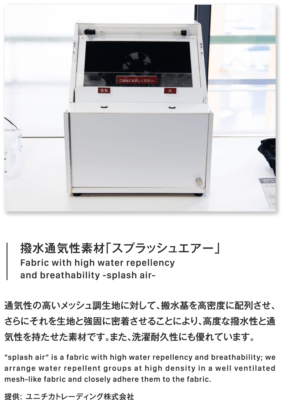 撥水通気性素材「スプラッシュエアー」Fabric with high water repellency
                        and breathability -splash air-通気性の高いメッシュ調生地に対して、搬水基を高密度に配列させ、さらにそれを生地と強固に密着させることにより、高度な撥水性と通気性を持たせた素材です。また、洗濯耐久性にも優れています。“splash air” is a fabric with high water repellency and breathability; we arrange water repellent groups at high density in a well ventilated mesh-like fabric and closely adhere them to the fabric.提供: ユニチカトレーディング株式会社