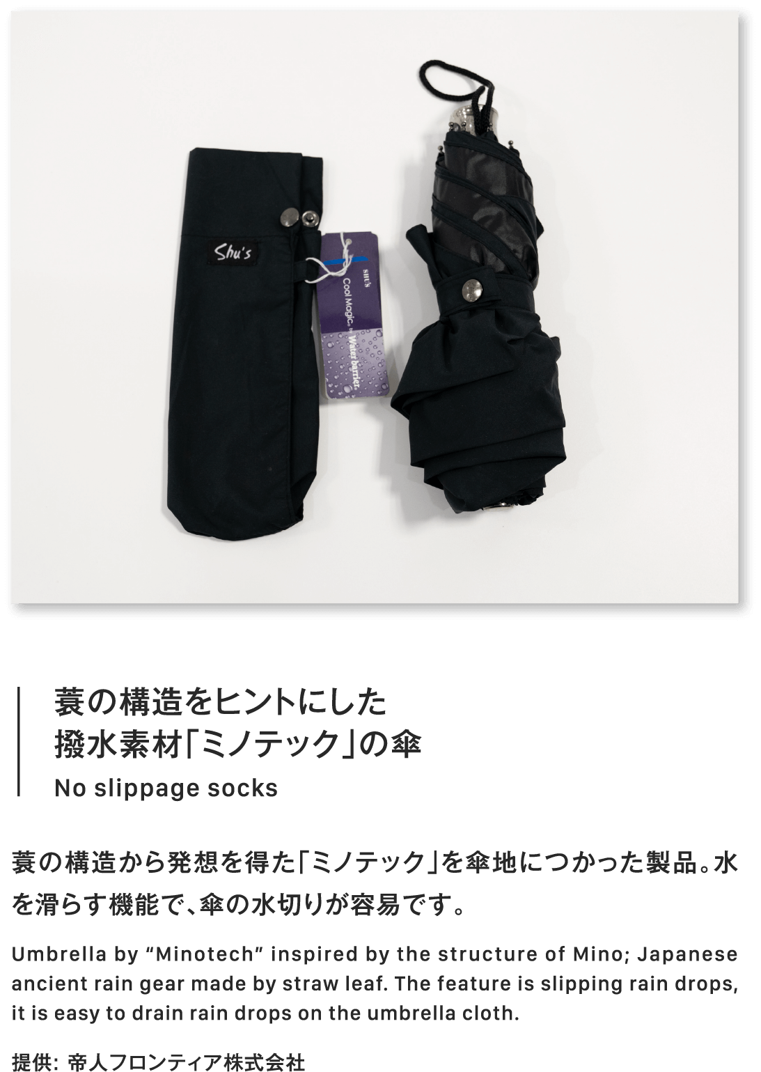 蓑の構造をヒントにした撥水素材「ミノテック」の傘No slippage socks蓑の構造から発想を得た「ミノテック」を傘地につかった製品。水を滑らす機能で、傘の水切りが容易です。Umbrella by “Minotech” inspired by the structure of Mino; Japanese ancient rain gear made by straw leaf. The feature is slipping rain drops, it is easy to drain rain drops on the umbrella cloth.提供: 帝人フロンティア株式会社