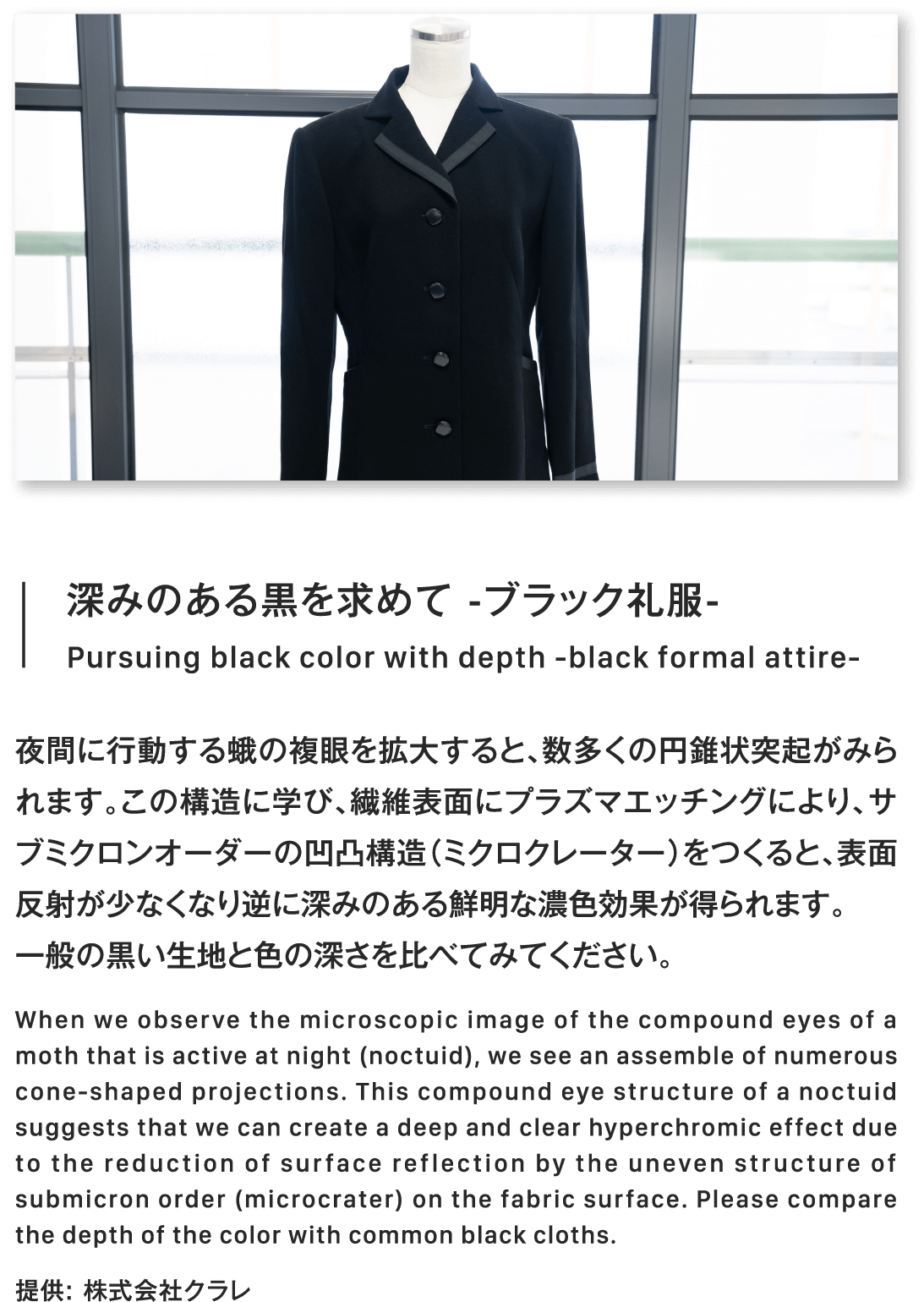 深みのある黒を求めて -ブラック礼服-Pursuing black color with depth -black formal attire-夜間に行動する蛾の複眼を拡大すると、数多くの円錐状突起がみられます。この構造に学び、繊維表面にプラズマエッチングにより、サブミクロンオーダーの凹凸構造（ミクロクレーター）をつくると、表面反射が少なくなり逆に深みのある鮮明な濃色効果が得られます。一般の黒い生地と色の深さを比べてみてください。When we observe the microscopic image of the compound eyes of a moth that is active at night (noctuid), we see an assemble of numerous cone-shaped projections. This compound eye structure of a noctuid suggests that we can create a deep and clear hyperchromic effect due to the reduction of surface reflection by the uneven structure of submicron order (microcrater) on the fabric surface. Please compare the depth of the color with common black cloths.提供: 株式会社クラレ