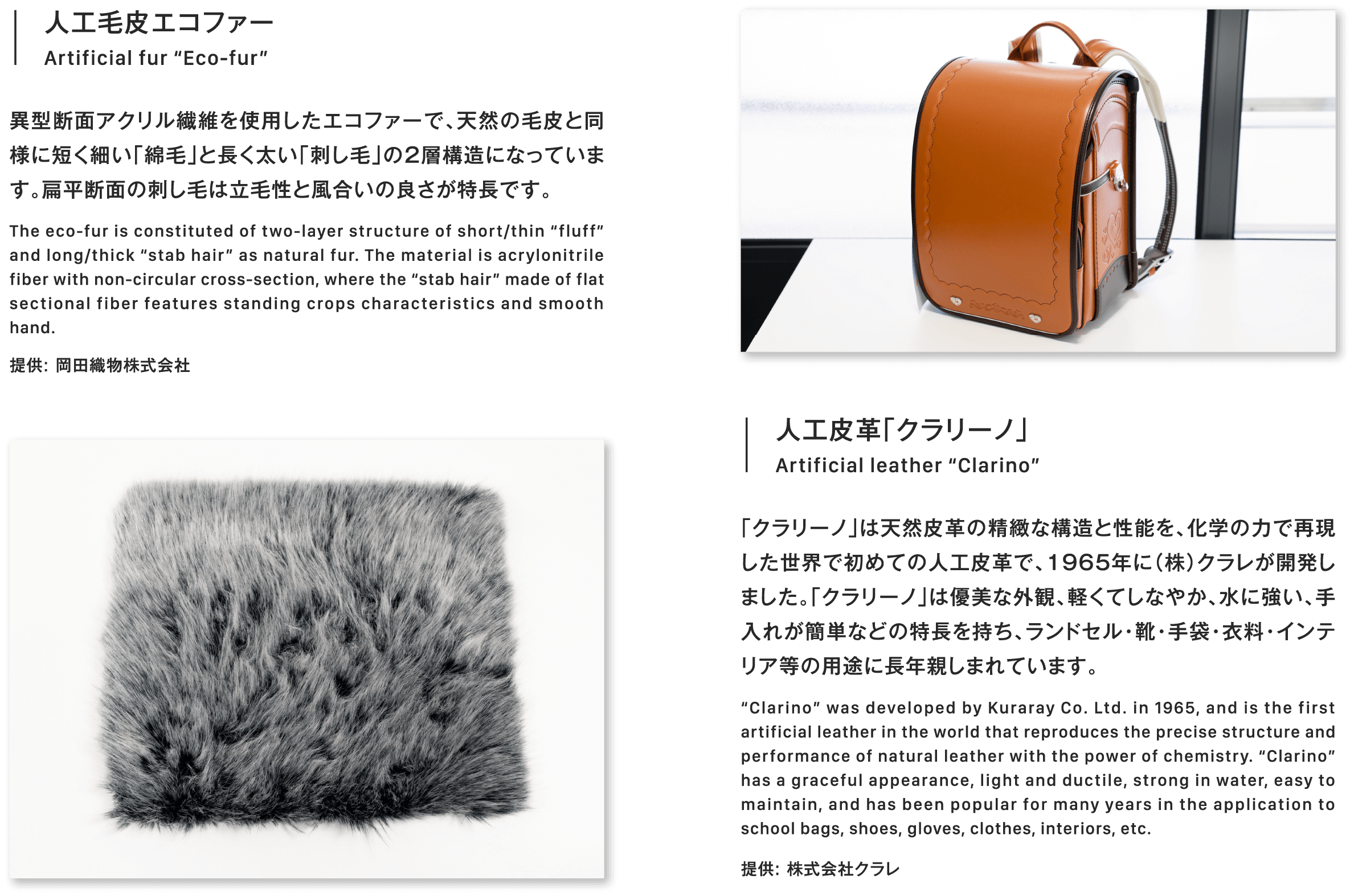 人工皮革「クラリーノ」Artificial leather “Clarino”「クラリーノ」は天然皮革の精緻な構造と性能を、化学の力で再現した世界で初めての人工皮革で、1965年に（株）クラレが開発しました。「クラリーノ」は優美な外観、軽くてしなやか、水に強い、手入れが簡単などの特長を持ち、ランドセル・靴・手袋・衣料・インテリア等の用途に長年親しまれています。“Clarino” was developed by Kuraray Co. Ltd. in 1965, and is the first artificial leather in the world that reproduces the precise structure and performance of natural leather with the power of chemistry. “Clarino” has a graceful appearance, light and ductile, strong in water, easy to maintain, and has been popular for many years in the application to school bags, shoes, gloves, clothes, interiors, etc.提供: 株式会社クラレ人工毛皮エコファー異型断面アクリル繊維を使用したエコファーで、天然の毛皮と同様に短く細い「綿毛」と長く太い「刺し毛」の2層構造になっています。扁平断面の刺し毛は立毛性と風合いの良さが特長です。The eco-fur is constituted of two-layer structure of short/thin “fluff” and long/thick “stab hair” as natural fur. The material is acrylonitrile fiber with non-circular cross-section, where the “stab hair” made of flat sectional fiber features standing crops characteristics and smooth hand.提供: 岡田織物株式会社