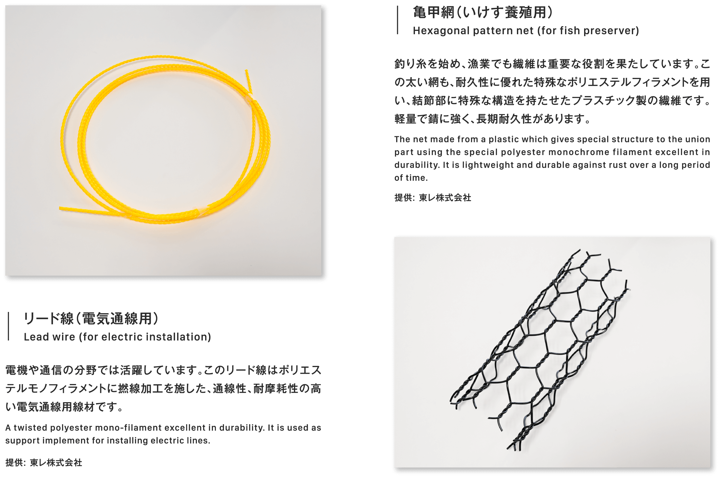 亀甲網（いけす養殖用）Hexagonal pattern net (for fish preserver)釣り糸を始め、漁業でも繊維は重要な役割を果たしています。この太い網も、耐久性に優れた特殊なポリエステルフィラメントを用い、結節部に特殊な構造を持たせたプラスチック製の繊維です。軽量で錆に強く、長期耐久性があります。The net made from a plastic which gives special structure to the union part using the special polyester monochrome filament excellent in durability. It is lightweight and durable against rust over a long period of time.提供: 東レ株式会社リード線（電気通線用）Lead wire (for electric installation)電機や通信の分野では活躍しています。このリード線はポリエステルモノフィラメントに撚線加工を施した、通線性、耐摩耗性の高い電気通線用線材です。A twisted polyester mono-filament excellent in durability. It is used as support implement for installing electric lines.提供: 東レ株式会社