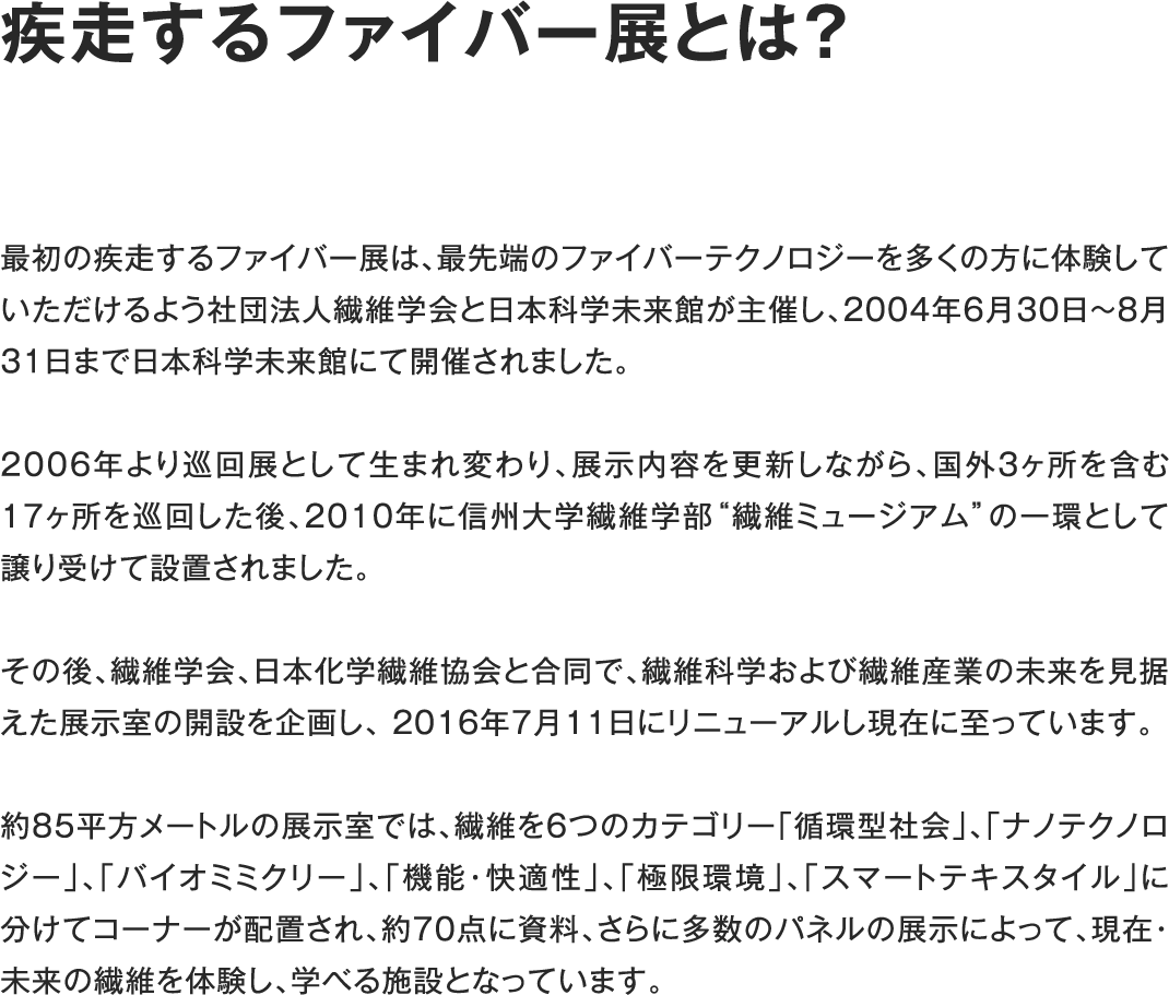 疾走するファイバー展とは?最初の疾走するファイバー展は、最先端のファイバーテクノロジーを多くの方に体験していただけるよう社団法人繊維学会と日本科学未来館が主催し、2004年6月30日〜8月31日まで日本科学未来館にて開催されました。2006年より巡回展として生まれ変わり、展示内容を更新しながら、国外3ヶ所を含む17ヶ所を巡回した後、2010年に信州大学繊維学部“繊維ミュージアム”の一環として譲り受けて設置されました。その後、繊維学会、日本化学繊維協会と合同で、繊維科学および繊維産業の未来を見据えた展示室の開設を企画し、 2016年7月11日にリニューアルし現在に至っています。約85平方メートルの展示室では、繊維を6つのカテゴリー「循環型社会」、「ナノテクノロジー」、「バイオミミクリー」、「機能・快適性」、「極限環境」、「スマートテキスタイル」に分けてコーナーが配置され、約70点に資料、さらに多数のパネルの展示によって、現在・未来の繊維を体験し、学べる施設となっています。