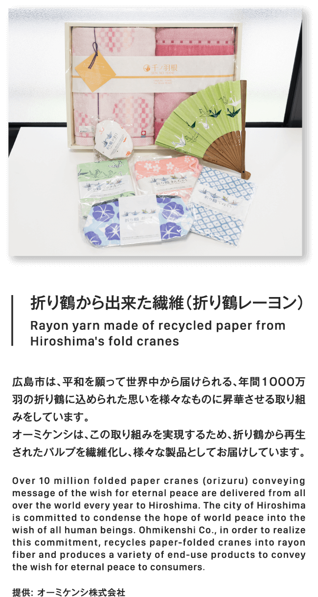 折り鶴から出来た繊維（折り鶴レーヨン）Rayon yarn made of recycled paper fromHiroshima's fold cranes広島市は、平和を願って世界中から届けられる、年間1000万羽の折り鶴に込められた思いを様々なものに昇華させる取り組みをしています。オーミケンシは、この取り組みを実現するため、折り鶴から再生されたパルプを繊維化し、様々な製品としてお届けしています。Over 10 million folded paper cranes (orizuru) conveying message of the wish for eternal peace are delivered from all over the world every year to Hiroshima. The city of Hiroshima is committed to condense the hope of world peace into the wish of all human beings. Ohmikenshi Co., in order to realize this commitment, recycles paper-folded cranes into rayon fiber and produces a variety of end-use products to convey the wish for eternal peace to consumers.提供: オーミケンシ株式会社提供: オーミケンシ株式会社
