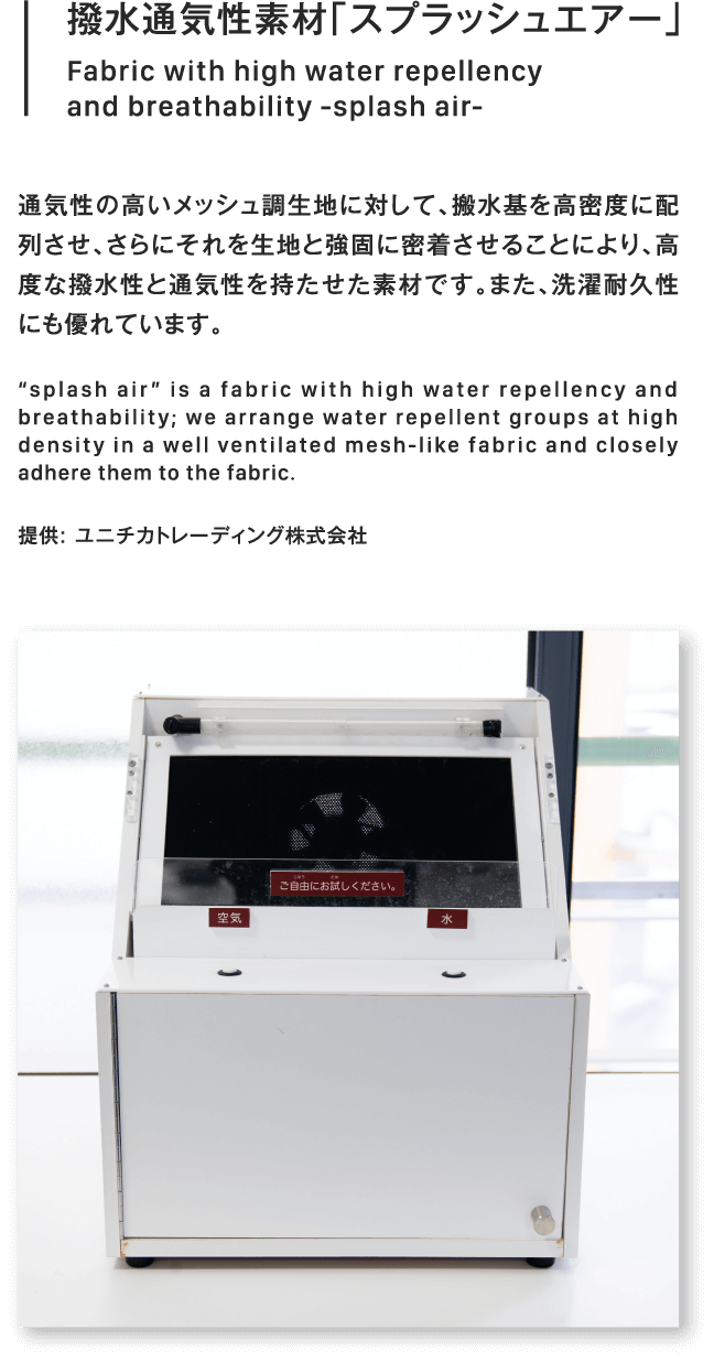 撥水通気性素材「スプラッシュエアー」Fabric with high water repellency
                        and breathability -splash air-通気性の高いメッシュ調生地に対して、搬水基を高密度に配列させ、さらにそれを生地と強固に密着させることにより、高度な撥水性と通気性を持たせた素材です。また、洗濯耐久性にも優れています。“splash air” is a fabric with high water repellency and breathability; we arrange water repellent groups at high density in a well ventilated mesh-like fabric and closely adhere them to the fabric.提供: ユニチカトレーディング株式会社
