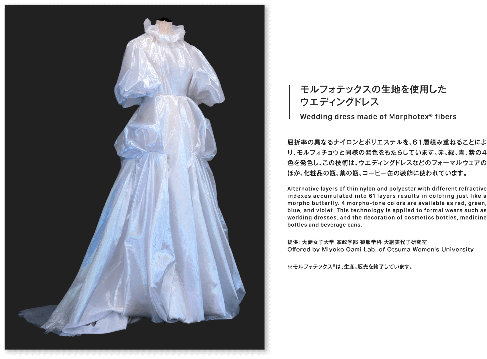 モルフォテックスの生地を使用したウエディングドレスWedding dress made of Morphotex® fibers屈折率の異なるナイロンとポリエステルを、61層積み重ねることにより、モルフォチョウと同様の発色をもたらしています。赤、緑、青、紫の4色を発色し、この技術は、ウエディングドレスなどのフォーマルウェアのほか、化粧品の瓶、薬の瓶、コーヒー缶の装飾に使われています。Alternative layers of thin nylon and polyester with different refractive indexes accumulated into 61 layers results in coloring just like a morpho butterfly. 4 morpho-tone colors are available as red, green, blue, and violet. This technology is applied to formal wears such as wedding dresses, and the decoration of cosmetics bottles, medicine bottles and beverage cans.提供: 大妻女子大学 家政学部 被服学科 大網美代子研究室Offered by Miyoko Oami Lab. of Otsuma Women's University※モルフォテックス®は、生産、販売を終了しています。