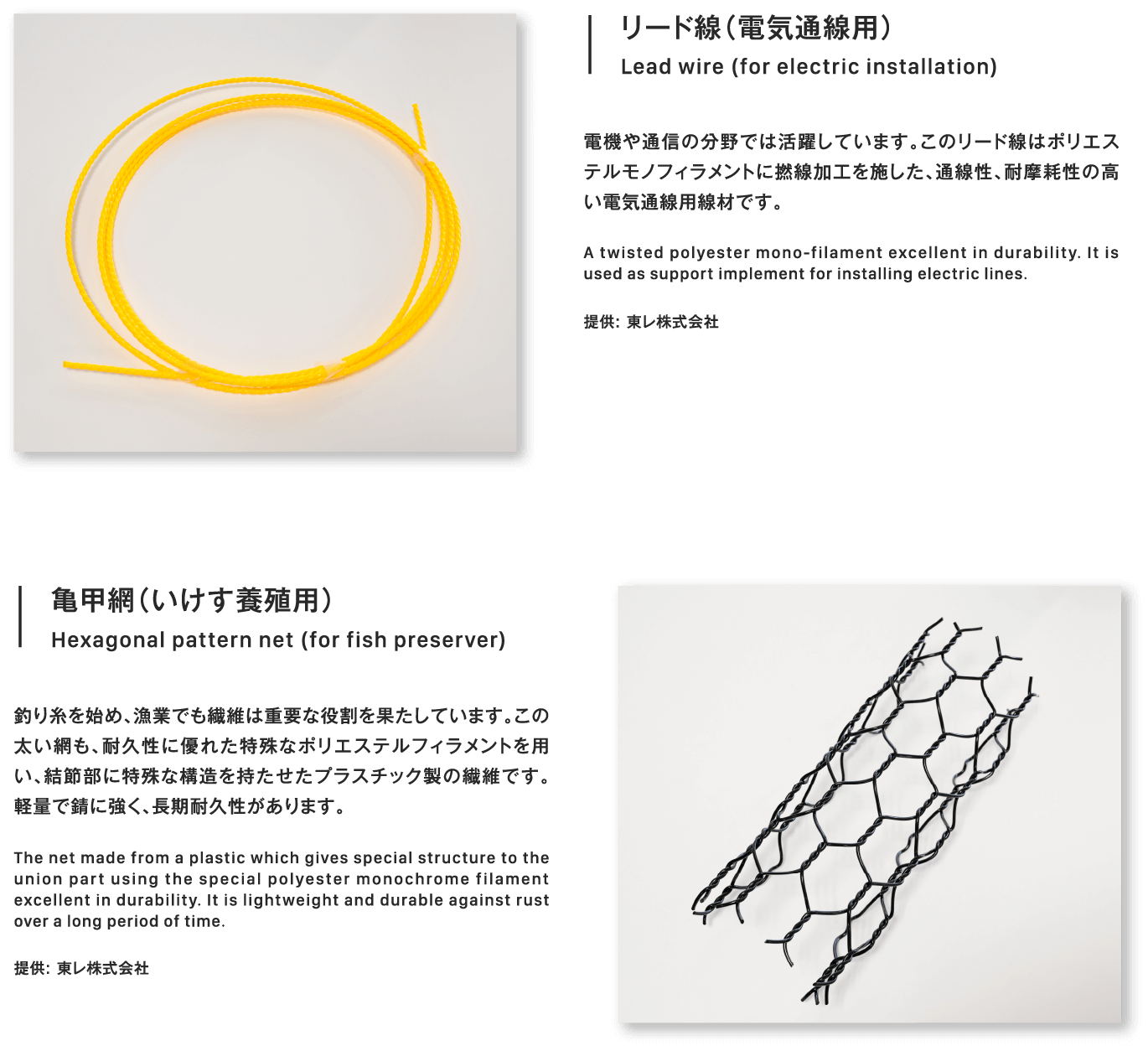 亀甲網（いけす養殖用）Hexagonal pattern net (for fish preserver)釣り糸を始め、漁業でも繊維は重要な役割を果たしています。この太い網も、耐久性に優れた特殊なポリエステルフィラメントを用い、結節部に特殊な構造を持たせたプラスチック製の繊維です。軽量で錆に強く、長期耐久性があります。The net made from a plastic which gives special structure to the union part using the special polyester monochrome filament excellent in durability. It is lightweight and durable against rust over a long period of time.提供: 東レ株式会社リード線（電気通線用）Lead wire (for electric installation)電機や通信の分野では活躍しています。このリード線はポリエステルモノフィラメントに撚線加工を施した、通線性、耐摩耗性の高い電気通線用線材です。A twisted polyester mono-filament excellent in durability. It is used as support implement for installing electric lines.提供: 東レ株式会社