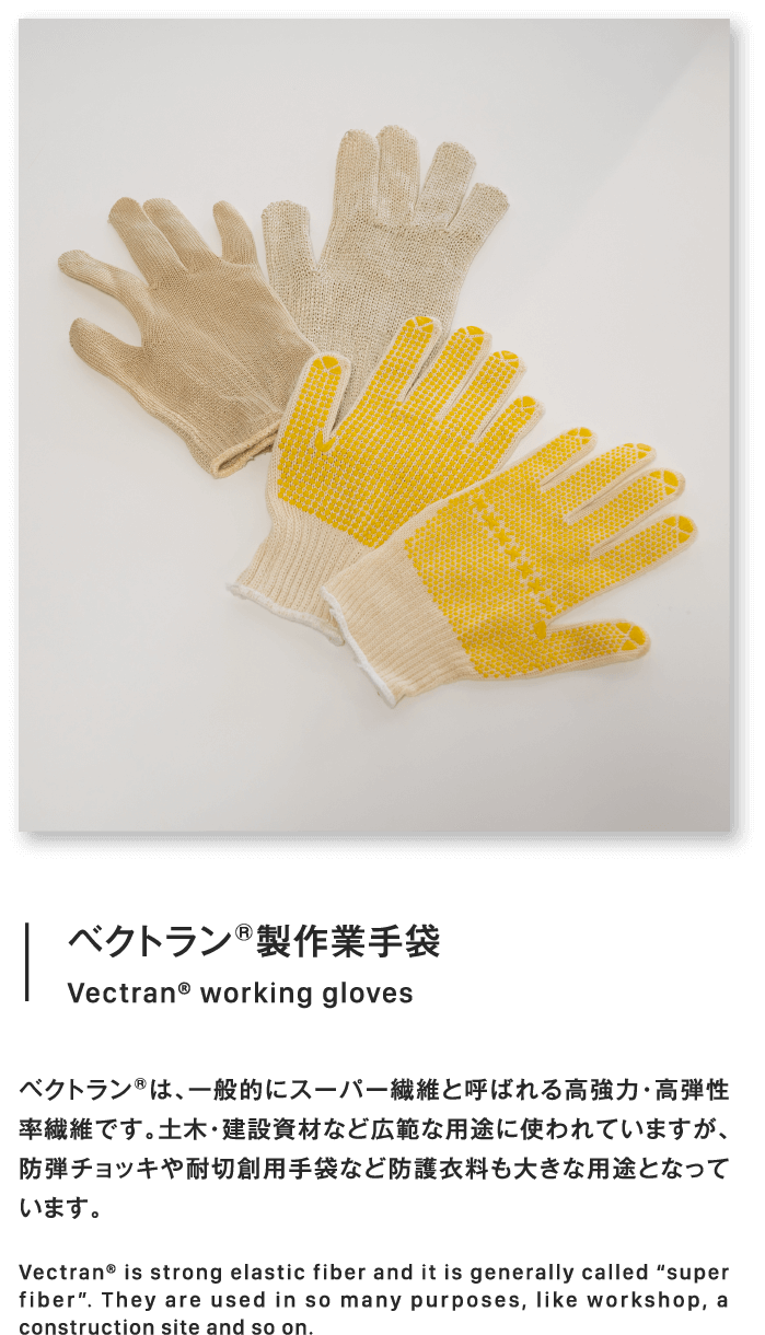 ベクトラン®製作業手袋Vectran® working glovesベクトラン®は、一般的にスーパー繊維と呼ばれる高強力・高弾性率繊維です。土木・建設資材など広範な用途に使われていますが、防弾チョッキや耐切創用手袋など防護衣料も大きな用途となっています。Vectran® is strong elastic fiber and it is generally called “super fiber”. They are used in so many purposes, like workshop, a construction site and so on.